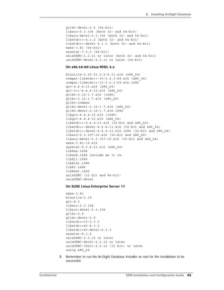 2 Installing ArcSight Database
Confidential ESM Installation and Configuration Guide 43
glibc-devel-2.5 (64-bit)
libaio-0.3.106 (both 32- and 64-bit)
libaio-devel-0.3.106 (both 32- and 64-bit)
libstdc++-4.1.2 (both 32- and 64-bit)
libstdc++-devel 4.1.2 (both 32- and 64-bit)
make-3.81 (64-bit)
sysstat-7.0.2 (64-bit)
unixODBC-2.2.11 or later (both 32- and 64-bit)
unixODBC-devel-2.2.11 or later (64-bit)
On x86 64-bit Linux RHEL 6.x
binutils-2.20.51.0.2-5.11.el6 (x86_64)
compat-libstdc++-33-3.2.3-69.el6 (x86_64)
compat-libstdc++-33-3.2.3-69.el6.i686
gcc-4.4.4-13.el6 (x86_64)
gcc-c++-4.4.4-13.el6 (x86_64)
glibc-2.12-1.7.el6 (i686)
glibc-2.12-1.7.el6 (x86_64)
glibc-common
glibc-devel-2.12-1.7.el6 (x86_64)
glibc-devel-2.12-1.7.el6.i686
libgcc-4.4.4-13.el6 (i686)
libgcc-4.4.4-13.el6 (x86_64)
libstdc++-4.4.4-13.el6 (32-bit and x86_64)
libstdc++-devel-4.4.4-13.el6 (32-bit and x86_64)
libstdc++-devel-4.4.4-13.el6.i686 (32-bit and x86_64)
libaio-0.3.107-10.el6 (32-bit and x86_64)
libaio-devel-0.3.107-10.el6 (32-bit and x86_64)
make-3.81-19.el6
sysstat-9.0.4-11.el6 (x86_64)
libXau.i686
libxcb.i686 include as it is.
libX11.i686
libXtst.i686
libXi.i686
libXext.i686
unixODBC (32 bit and 64-bit)
unixODBC-devel
On SUSE Linux Enterprise Server 11
make-3.81
binutils-2.19
gcc-4.3
libaio-0.3.104
libaio-devel-0.3.104
glibc-2.9
glibc-devel-2.9
libstdc++33-3.3.3
libstdc++43-4.3.3
libstdc++43-devel-4.3.3
sysstat-8.1.5
unixODBC-2.2.12 or later
unixODBC-devel-2.2.12 or later
unixODBC-32bit-2.2.12 (32 bit) or later
unzip.x86_64
3 Remember to run the ArcSight Database Installer as root for the installation to be
successful.
 