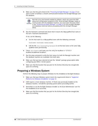 2 Installing ArcSight Database
44 ESM Installation and Configuration Guide Confidential
4 Make sure that the ports listed in the “Protecting ArcSight Manager” on page 23 are
open in order to facilitate a smooth communication between the ArcSight Manager and
the database.
5 Run the hostname command and check that it returns the fully-qualified host name in
the form “hostname.domainname.”
If not, do the following:
a Set the host name to a fully-qualified name with the following command:
hostname hostname.domainname
b Edit the file /etc/sysconfig/network to set the host name to the same fully-
qualified name permanently.
6 Check /etc/hosts and make sure the entry for localhost is “127.0.0.1
localhost.localdomain localhost”.
7 Run the ping command to verify the host names for both the Manager machine and
the database machine are resolvable from both sides.
8 Make sure that you have selected at least the “default” package group option while
configuring your RHEL 5 64-bit system.
9 Make sure that the location that you pick for the Archive Directory has enough disk
space for archiving.
Preparing a Windows System
Perform the following steps to prepare Windows for the installation of ArcSight Database:
1 Make sure that your Windows system meets the requirements listed in “Supported
Platforms for Database Installation” on page 33.
2 ESM requires a clean database machine. If Oracle was previously installed on the
database machine, reinstall the operating system before proceeding further.
3 Remember to run the ArcSight Database Installer as the local ‘Administrator’ user for
the installation to be successful.
4 Make sure that the location that you pick for the Archive Directory has enough disk
space for archiving.
Red Hat Linux has firewall enabled by default, which will cause the ESM
setup and configuration programs to fail. Since ArcSight Manager needs to
communicate with the database machine, you must open the ports listed
in the “Protecting ArcSight Manager” on page 23 on the ArcSight Manager
and database machines before proceeding with the ArcSight Manager
setup.
 