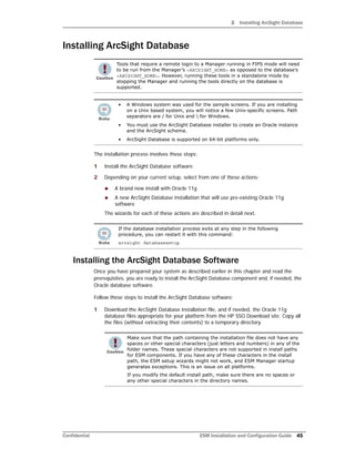 2 Installing ArcSight Database
Confidential ESM Installation and Configuration Guide 45
Installing ArcSight Database
The installation process involves these steps:
1 Install the ArcSight Database software.
2 Depending on your current setup, select from one of these actions:
 A brand new install with Oracle 11g
 A new ArcSight Database installation that will use pre-existing Oracle 11g
software
The wizards for each of these actions are described in detail next.
Installing the ArcSight Database Software
Once you have prepared your system as described earlier in this chapter and read the
prerequisites, you are ready to install the ArcSight Database component and, if needed, the
Oracle database software.
Follow these steps to install the ArcSight Database software:
1 Download the ArcSight Database installation file, and if needed, the Oracle 11g
database files appropriate for your platform from the HP SSO Download site. Copy all
the files (without extracting their contents) to a temporary directory.
Tools that require a remote login to a Manager running in FIPS mode will need
to be run from the Manager’s <ARCSIGHT_HOME> as opposed to the database’s
<ARCSIGHT_HOME>. However, running these tools in a standalone mode by
stopping the Manager and running the tools directly on the database is
supported.
• A Windows system was used for the sample screens. If you are installing
on a Unix based system, you will notice a few Unix-specific screens. Path
separators are / for Unix and  for Windows.
• You must use the ArcSight Database installer to create an Oracle instance
and the ArcSight schema.
• ArcSight Database is supported on 64-bit platforms only.
If the database installation process exits at any step in the following
procedure, you can restart it with this command:
arcsight databasesetup
Make sure that the path containing the installation file does not have any
spaces or other special characters (just letters and numbers) in any of the
folder names. These special characters are not supported in install paths
for ESM components. If you have any of these characters in the install
path, the ESM setup wizards might not work, and ESM Manager startup
generates exceptions. This is an issue on all platforms.
If you modify the default install path, make sure there are no spaces or
any other special characters in the directory names.
 