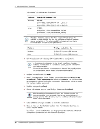 2 Installing ArcSight Database
46 ESM Installation and Configuration Guide Confidential
The following Oracle install files are available.
2 Run the appropriate self-extracting ESM installation file for your platform.
3 Read the introduction and click Next.
4 In the License Agreement screen, read the agreement text and click I accept the
terms of the License Agreement radio button and click Next. This radio button will
be disabled until you read and scroll to the bottom of the agreement in order to ensure
that you have read the agreement.
5 Read the notice and click Next.
6 Choose a directory in which to install ArcSight Database and click Next.
7 Select a folder in which you would like to create the product icon.
8 Check to make sure that the folder locations in the Pre-installation Summary are
correct and click Install.
You will see a screen in which shows you the progress of the installation. The Oracle
configuration wizard opens after the installation is complete.
Platform Oracle 11g Database Files
Windows AMD64:
p10404530_112030_MSWIN-x86-64_1of7.zip
p10404530_112030_MSWIN-x86-64_2of7.zip
Linux AMD64:
p10404530_112030_Linux-x86-64_1of7.zip
p10404530_112030_Linux-x86-64_2of7.zip
The above file names indicate that there are seven Oracle binary files
available for each platform, but only two filenames are listed in the table
against each platform. This is because ESM includes only those Oracle
binaries that are relevant to ArcSight Database.
Platform ArcSight Installation file
Windows ArcSight-5.5.x.nnnn.y-DB-Win.exe
Linux ArcSight-5.5.x.nnnn.y-DB-Linux.bin
A Windows system was used for the sample installation. If you are
installing your database on a Unix based system, you will notice a few
Unix-specific screens.
Screens that summarize your selections or the ones that report progress
on the installation are not shown in this sample installation.
If the directory you choose already exists, the installer will clear any
contents that exist in the directory. If you do not want to delete the
existing contents of the directory, you may want to specify a new location
for the current installation.
 