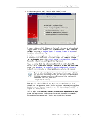 2 Installing ArcSight Database
Confidential ESM Installation and Configuration Guide 47
9 In the following screen, select from one of the following options.
If you are installing ArcSight Database for the very first time and do not have Oracle
11g pre-installed on your machine, select the Install Oracle 11.2.0.3 database
software option. Go to “Installing Oracle 11g Database Software” on page 48 for
instructions to install Oracle 11g.
If you have a pre-existing Oracle 11.2.0.3 installation on your machine, you will need
to create an Oracle 11g instance, so select the Create and configure ArcSight
11.2.0.3 instance option. Go to “Creating a New Oracle 11g Instance” on page 52
for detailed instructions on creating an Oracle 11g instance.
To use an existing Oracle 11g software installation with an existing Oracle 11g
instance, choose the Initialize ArcSight Tablespaces, Schema and Resources
option. Go to “Initializing ESM Tablespaces, Schema, and Resources” on page 59
section for more information on initializing tablespaces, schema, and resources.
ESM v5.5 does not support Oracle 10g. If you are using Oracle 10g, you must
upgrade your Oracle instance to 11g. You can do so using the ESM v5.0 SP2 ArcSight
Database installer. Follow the instructions in the ESM Upgrade Guide for v5.0 SP2 to
upgrade your Oracle software.
You can ignore the Transfer ArcSight Partition Archiver and Service Settings
option. This option is used to transfer Partition Archiver settings from an existing
installation and is only applicable if you are upgrading ArcSight Database.
If you do not have root access to your database machine, you will not be
able to initialize tablespaces, schema, and resources using this interface.
To initialize tablespaces, schema, and resources in that case, run this
command in <ARCSIGHT_HOME>bin:
arcsight databasesetup
 