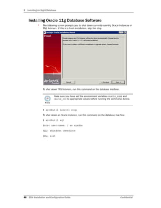 2 Installing ArcSight Database
48 ESM Installation and Configuration Guide Confidential
Installing Oracle 11g Database Software
1 The following screen prompts you to shut down currently running Oracle instances or
TNS listeners. If this is a fresh installation, skip this step.
To shut down TNS listeners, run this command on the database machine:
% arcdbutil lsnrctl stop
To shut down an Oracle instance, run this command on the database machine:
% arcdbutil sql
Enter user-name: / as sysdba
SQL> shutdown immediate
SQL> exit
Make sure you have set the environment variables ORACLE_HOME and
ORACLE_SID to appropriate values before running the commands below.
 