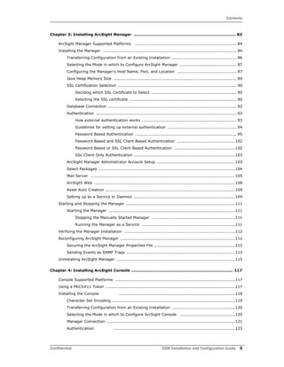 Contents
Confidential ESM Installation and Configuration Guide 5
Chapter 3: Installing ArcSight Manager ............................................................................ 83
ArcSight Manager Supported Platforms ........................................................................... 84
Installing the Manager ................................................................................................... 84
Transferring Configuration from an Existing Installation ................................................ 86
Selecting the Mode in which to Configure ArcSight Manager .......................................... 87
Configuring the Manager’s Host Name, Port, and Location ............................................ 87
Java Heap Memory Size ........................................................................................... 89
SSL Certification Selection ........................................................................................ 90
Deciding which SSL Certificate to Select ............................................................... 90
Selecting the SSL certificate ............................................................................... 90
Database Connection ............................................................................................... 92
Authentication ........................................................................................................ 93
How external authentication works ...................................................................... 93
Guidelines for setting up external authentication ................................................... 94
Password Based Authentication ........................................................................... 95
Password Based and SSL Client Based Authentication ...........................................102
Password Based or SSL Client Based Authentication .............................................102
SSL Client Only Authentication ...........................................................................103
ArcSight Manager Administrator Account Setup ..........................................................103
Select Packages .....................................................................................................104
Mail Server ...........................................................................................................105
ArcSight Web ........................................................................................................108
Asset Auto Creation ................................................................................................109
Setting up as a Service or Daemon ...........................................................................109
Starting and Stopping the Manager .................................................................................111
Starting the Manager ..............................................................................................111
Stopping the Manually Started Manager ..............................................................111
Running the Manager as a Service .....................................................................111
Verifying the Manager Installation ..................................................................................112
Reconfiguring ArcSight Manager .....................................................................................112
Securing the ArcSight Manager Properties File ............................................................112
Sending Events as SNMP Traps ................................................................................113
Uninstalling ArcSight Manager ........................................................................................115
Chapter 4: Installing ArcSight Console ............................................................................ 117
Console Supported Platforms .........................................................................................117
Using a PKCS#11 Token ................................................................................................117
Installing the Console ......................................................................................118
Character Set Encoding ...........................................................................................119
Transferring Configuration from an Existing Installation ...............................................120
Selecting the Mode in which to Configure ArcSight Console .........................................120
Manager Connection ...............................................................................................121
Authentication ..........................................................................................123
 
