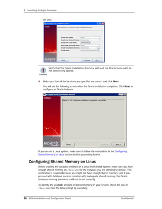 2 Installing ArcSight Database
50 ESM Installation and Configuration Guide Confidential
On Unix:
4 Make sure that all the locations you specified are correct and click Next.
You will see the following screen when the Oracle installation completes. Click Next to
configure an Oracle instance.
If you are on a Linux system, make sure to follow the instructions in the Configuring
Shared Memory on Linux section before proceeding further.
Configuring Shared Memory on Linux
Before creating the database instance on a Linux fresh install system, make sure you have
enough shared memory on /dev/shm for the template you are planning to choose. This
verification is required because you might not have enough shared memory; and if you
proceed with database instance creation with inadequate shared memory, the Oracle
database memory parameters will not be set correctly.
To identify the available amount of shared memory on your system, check the size of
/dev/shm from the Unix prompt by executing:
Verify that the Oracle installation directory path and the Oracle home path do
not contain any spaces.
 
