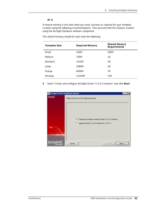 2 Installing ArcSight Database
Confidential ESM Installation and Configuration Guide 51
df -k
If shared memory is less than what you need, increase as required for your template
creation using the following recommendations. Then proceed with the instance creation
using the ArcSight Database software component.
The shared memory should be more than the following:
5 Select “Create and configure ArcSight Oracle 11.2.0.3 instance” and click Next.
Template Size Required Memory
Shared Memory
Requirements
Small 246M 500M
Medium 740M 1G
Standard 1442M 3G
Large 2986M 4G
XLarge 6096M 7G
XXLarge 12160M 13G
 