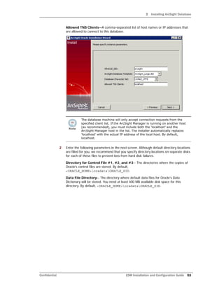 2 Installing ArcSight Database
Confidential ESM Installation and Configuration Guide 53
Allowed TNS Clients—A comma-separated list of host names or IP addresses that
are allowed to connect to this database.
2 Enter the following parameters in the next screen. Although default directory locations
are filled for you, we recommend that you specify directory locations on separate disks
for each of these files to prevent loss from hard disk failures.
Directory for Control File #1, #2, and #3-- The directories where the copies of
Oracle's control files are stored. By default,
<ORACLE_HOME>oradataORACLE_SID.
Data File Directory-- The directory where default data files for Oracle's Data
Dictionary will be stored. You need at least 400 MB available disk space for this
directory. By default, <ORACLE_HOME>oradataORACLE_SID.
The database machine will only accept connection requests from the
specified client list. If the ArcSight Manager is running on another host
(as recommended), you must include both the ‘localhost’ and the
ArcSight Manager host in the list. The installer automatically replaces
'localhost' with the actual IP address of the local host. By default,
localhost.
 