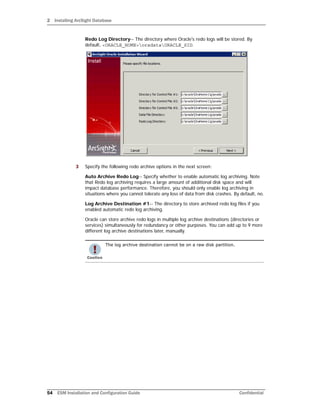 2 Installing ArcSight Database
54 ESM Installation and Configuration Guide Confidential
Redo Log Directory-- The directory where Oracle's redo logs will be stored. By
default, <ORACLE_HOME>oradataORACLE_SID.
3 Specify the following redo archive options in the next screen:
Auto Archive Redo Log-- Specify whether to enable automatic log archiving. Note
that Redo log archiving requires a large amount of additional disk space and will
impact database performance. Therefore, you should only enable log archiving in
situations where you cannot tolerate any loss of data from disk crashes. By default, no.
Log Archive Destination #1-- The directory to store archived redo log files if you
enabled automatic redo log archiving.
Oracle can store archive redo logs in multiple log archive destinations (directories or
services) simultaneously for redundancy or other purposes. You can add up to 9 more
different log archive destinations later, manually.
The log archive destination cannot be on a raw disk partition.
 