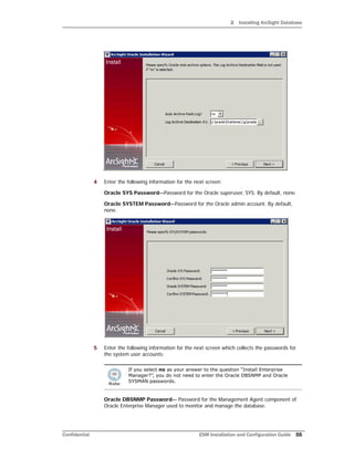 2 Installing ArcSight Database
Confidential ESM Installation and Configuration Guide 55
4 Enter the following information for the next screen:
Oracle SYS Password—Password for the Oracle superuser, SYS. By default, none.
Oracle SYSTEM Password—Password for the Oracle admin account. By default,
none.
5 Enter the following information for the next screen which collects the passwords for
the system user accounts:
Oracle DBSNMP Password— Password for the Management Agent component of
Oracle Enterprise Manager used to monitor and manage the database.
If you select no as your answer to the question “Install Enterprise
Manager?”, you do not need to enter the Oracle DBSNMP and Oracle
SYSMAN passwords.
 