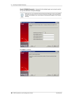 2 Installing ArcSight Database
56 ESM Installation and Configuration Guide Confidential
Oracle SYSMAN Password— Password for the default super user account used to
set up and administer Enterprise Manager.
Click Next to continue.
Although you can install the Oracle Enterprise Manager client using ESM’s
Oracle 11g Installer, you must acquire licensing and support from Oracle
directly.
 