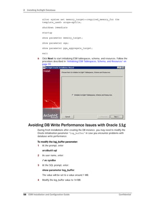 2 Installing ArcSight Database
58 ESM Installation and Configuration Guide Confidential
alter system set memory_target=<required_memory_for the
template_used> scope=spfile;
shutdown immediate
startup
show parameter memory_target;
show parameter sga;
show parameter pga_aggregate_target;
exit
6 Click Next to start initializing ESM tablespaces, schema, and resources. Follow the
procedure described in “Initializing ESM Tablespaces, Schema, and Resources” on
page 59.
Avoiding DB Write Performance Issues with Oracle 11g
During fresh installations after creating the DB instance, you may need to modify the
Oracle initialization parameter “log_buffer” in case you encounter problems with
database write performance.
To modify the log_buffer parameter:
1 At the prompt, enter
arcdbutil sql
2 As user name, enter:
/ as sysdba
3 At the SQL prompt, enter:
show parameter log_buffer
The value will be set to a value around 1 MB.
4 Modify the log_buffer value to 14 MB:
 