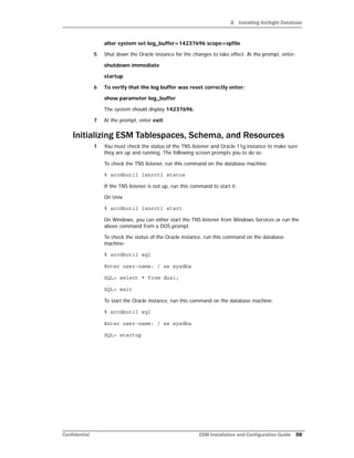 2 Installing ArcSight Database
Confidential ESM Installation and Configuration Guide 59
alter system set log_buffer=14237696 scope=spfile
5 Shut down the Oracle instance for the changes to take effect. At the prompt, enter:
shutdown immediate
startup
6 To verify that the log buffer was reset correctly enter:
show parameter log_buffer
The system should display 14237696.
7 At the prompt, enter exit.
Initializing ESM Tablespaces, Schema, and Resources
1 You must check the status of the TNS listener and Oracle 11g instance to make sure
they are up and running. The following screen prompts you to do so.
To check the TNS listener, run this command on the database machine:
% arcdbutil lsnrctl status
If the TNS listener is not up, run this command to start it:
On Unix
% arcdbutil lsnrctl start
On Windows, you can either start the TNS listener from Windows Services or run the
above command from a DOS prompt.
To check the status of the Oracle instance, run this command on the database
machine:
% arcdbutil sql
Enter user-name: / as sysdba
SQL> select * from dual;
SQL> exit
To start the Oracle instance, run this command on the database machine:
% arcdbutil sql
Enter user-name: / as sysdba
SQL> startup
 