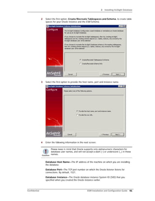 2 Installing ArcSight Database
Confidential ESM Installation and Configuration Guide 61
2 Select the first option, Create/Recreate Tablespaces and Schema, to create table
spaces for your Oracle instance and the ESM Schema.
3 Select the first option to provide the host name, port and instance name.
4 Enter the following information in the next screen:
Database Host Name—The IP address of the machine on which you are installing
the database.
Database Port—The TCP port number on which the Oracle listener listens for
connections. By default, 1521.
Database Instance—The Oracle database instance System ID (SID) that you
specified when you created the Oracle instance earlier.
Please keep in mind that Oracle supports only alphanumeric characters for
database user names, and will not accept a dash (-) or underscore (_) in these
names.
 