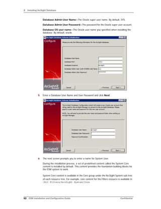2 Installing ArcSight Database
62 ESM Installation and Configuration Guide Confidential
Database Admin User Name—The Oracle super user name. By default, SYS.
Database Admin User Password—The password for the Oracle super user account.
Database OS user name—The Oracle user name you specified when installing the
database. By default, oracle.
5 Enter a Database User Name and User Password and click Next.
6 The next screen prompts you to enter a name for System User.
During the installation process, a set of predefined content called the System Core
content is installed by default. This content provides the foundation building blocks for
the ESM system to work.
System Core content is available in the Core group under the ArcSight System sub-tree
of each resource tree. For example, core content for the Filters resource is available in
/All Filters/ArcSight System/Core.
 
