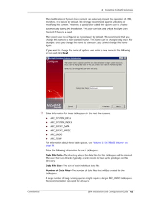 2 Installing ArcSight Database
Confidential ESM Installation and Configuration Guide 63
The modification of System Core content can adversely impact the operation of ESM,
therefore, it is locked by default. We strongly recommend against unlocking or
modifying this content. However, a special user called the system user is created
automatically during the installation. This user can lock and unlock ArcSight Core
Content if there is a need.
The system user is configured as ‘systemuser’ by default. We recommend that you
change this name to a non-standard name. This name can be changed only once. For
example, once you change the name to ‘coreuser’, you cannot change this name
again.
If you want to change the name of system user, enter a new name in the following
screen and click Next.
7 Enter information for these tablespaces in the next few screens:
 ARC_SYSTEM_DATA
 ARC_SYSTEM_INDEX
 ARC_EVENT_DATA
 ARC_EVENT_INDEX
 ARC_UNDO
 ARC_TEMP
For information about these table spaces, see “Volume 2: DATABASE Volume” on
page 36.
Enter the following information for each tablespace:
Data File Path—The directory where the data files for this tablespace will be created.
The user that runs Oracle (typically, oracle) needs to have write privileges on this
directory.
Data File Size—The size of each individual data file.
Number of Data Files—The number of data files that will be created for the
tablespace.
A large number of long-running queries might require a larger ARC_UNDO tablespace.
No recommendation can work for all users.
 