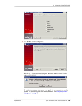 2 Installing ArcSight Database
Confidential ESM Installation and Configuration Guide 65
10 Click Next to save the configuration.
You will see a warning message saying that all existing tablespaces and schema
objects will be deleted.
To initialize the database schema, you must specify the parameters in the next few
screens. For more information about these parameters, see “Configuring Partition
Management” on page 71
 