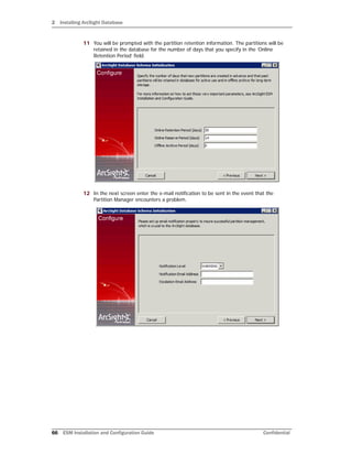 2 Installing ArcSight Database
66 ESM Installation and Configuration Guide Confidential
11 You will be prompted with the partition retention information. The partitions will be
retained in the database for the number of days that you specify in the ‘Online
Retention Period’ field.
12 In the next screen enter the e-mail notification to be sent in the event that the
Partition Manager encounters a problem.
 