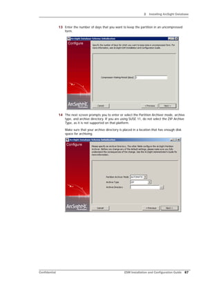 2 Installing ArcSight Database
Confidential ESM Installation and Configuration Guide 67
13 Enter the number of days that you want to keep the partition in an uncompressed
form.
14 The next screen prompts you to enter or select the Partition Archiver mode, archive
type, and archive directory. If you are using SUSE 11, do not select the ZIP Archive
Type, as it is not supported on that platform.
Make sure that your archive directory is placed in a location that has enough disk
space for archiving.
 