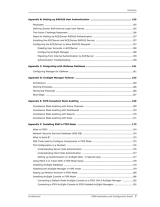 Contents
Confidential ESM Installation and Configuration Guide 7
Appendix B: Setting up RADIUS User Authentication ...................................................... 155
Passcodes ...................................................................................................................155
Defining Shorter ESM Internal Login User Names ..............................................................155
Two-Factor Challenge Responses ....................................................................................156
Steps for Setting Up ACE/Server RADIUS Authentication ...................................................157
Installing the ACE/Server and ACE/Server RADIUS Service ................................................157
Configuring the ACE/Server to allow RADIUS Requests ......................................................157
Enabling User Accounts in ACE/Server ......................................................................158
Configuring ArcSight Manager ..................................................................................158
Migrating from Internal Authentication to ACE/Server .................................................159
Authentication Troubleshooting ................................................................................159
Appendix C: Integrating with iDefense Database ............................................................ 161
Configuring Manager for iDefense ...................................................................................161
Appendix D: ArcSight Manager Failover .......................................................................... 163
Architecture ................................................................................................................163
Starting Processes ........................................................................................................166
Monitoring Processes ....................................................................................................166
Next Steps ..................................................................................................................167
Appendix E: FIPS Compliant State Auditing .................................................................... 169
Compliance State Auditing with Active Channels ...............................................................169
Compliance State Auditing with Dashboards .....................................................................170
Compliance State Auditing with Reports ..........................................................................170
Compliance State Auditing with Rules .............................................................................171
Appendix F: Installing ESM in FIPS Mode ....................................................................... 173
What is FIPS? ..............................................................................................................174
Network Security Services Database (NSS DB) .................................................................174
What is Suite B? ..........................................................................................................175
NSS Tools Used to Configure Components in FIPS Mode ....................................................175
TLS Configuration in a Nutshell ......................................................................................176
Understanding Server Side Authentication .................................................................176
Understanding Client Side Authentication ..................................................................177
Setting up Authentication on ArcSight Web - A Special Case ........................................177
Using PKCS #11 Token With a FIPS Mode Setup ...............................................................178
Installing ArcSight Database ..........................................................................................179
Installing the ArcSight Manager in FIPS mode ..................................................................179
Setting up Partition Archiver in FIPS Mode .......................................................................185
Installing ArcSight Console in FIPS Mode .........................................................................186
Connecting a Default Mode ArcSight Console to a FIPS 140-2 ArcSight Manager .............192
Connecting a FIPS ArcSight Console to FIPS Enabled ArcSight Managers ........................192
 