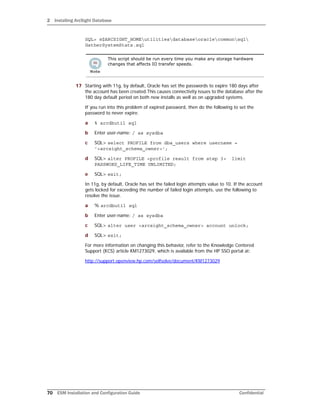 2 Installing ArcSight Database
70 ESM Installation and Configuration Guide Confidential
SQL> @$ARCSIGHT_HOMEutilitiesdatabaseoraclecommonsql
GatherSystemStats.sql
17 Starting with 11g, by default, Oracle has set the passwords to expire 180 days after
the account has been created.This causes connectivity issues to the database after the
180 day default period on both new installs as well as on upgraded systems.
If you run into this problem of expired password, then do the following to set the
password to never expire.
a % arcdbutil sql
b Enter user-name: / as sysdba
c SQL> select PROFILE from dba_users where username =
'<arcsight_schema_owner>';
d SQL> alter PROFILE <profile result from step 3> limit
PASSWORD_LIFE_TIME UNLIMITED;
e SQL> exit;
In 11g, by default, Oracle has set the failed login attempts value to 10. If the account
gets locked for exceeding the number of failed login attempts, use the following to
resolve the issue.
a % arcdbutil sql
b Enter user-name: / as sysdba
c SQL> alter user <arcsight_schema_owner> account unlock;
d SQL> exit;
For more information on changing this behavior, refer to the Knowledge Centered
Support (KCS) article KM1273029, which is available from the HP SSO portal at:
http://support.openview.hp.com/selfsolve/document/KM1273029
This script should be run every time you make any storage hardware
changes that affects IO transfer speeds.
 