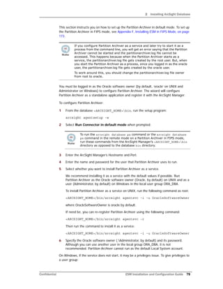 2 Installing ArcSight Database
Confidential ESM Installation and Configuration Guide 79
This section instructs you on how to set up the Partition Archiver in default mode. To set up
the Partition Archiver in FIPS mode, see Appendix F‚ Installing ESM in FIPS Mode‚ on page
173.
You must be logged in as the Oracle software owner (by default, ‘oracle’ on UNIX and
Administrator on Windows) to configure Partition Archiver. The wizard will configure
Partition Archiver as a standalone application and register it with the ArcSight Manager.
To configure Partition Archiver:
1 From the database <ARCSIGHT_HOME>bin, run the setup program:
arcsight agentsetup -w
2 Select Run Connector in default mode when prompted.
3 Enter the ArcSight Manager’s Hostname and Port.
4 Enter the name and password for the user that Partition Archiver uses to run.
5 Select whether you want to install Partition Archiver as a service.
We recommend installing it as a service with the default values if possible. Run
Partition Archiver as the Oracle software owner (Oracle, by default) on UNIX and as a
user (Administrator, by default) on Windows in the local user group ORA_DBA.
To install Partition Archiver as a service on UNIX, run the following command as root:
<ARCSIGHT_HOME>/bin/arcsight agentsvc -i -u OracleSoftwareOwner
where OracleSoftwareOwner is oracle by default.
If need be, you can re-register Partition Archiver using the following command:
<ARCSIGHT_HOME>/bin/arcsight agentsvc -r
Then run the command to install it as a service:
<ARCSIGHT_HOME>/bin/arcsight agentsvc -i -u OracleSoftwareOwner
6 Specify the Oracle software owner (.Administrator, by default) and its password.
Although you can use another user in the local group ORA_DBA, it is not
recommended. Partition Archiver cannot run as the default Local System account.
On Windows, if the service does not start, it may be a privileges issue. To give privileges to
a user group:
If you configure Partition Archiver as a service and later try to start it as a
process from the command line, you will get an error saying that the Partition
Archiver cannot be started and the partitionarchiver.log file cannot be
accessed. This happens because when the Partition Archiver starts as a
service, the partitionarchiver.log file gets created by the root user. But, when
you start the Partition Archiver as a process, since you logged in as the oracle
user, the partitionarchiver.log file gets created by the oracle user.
To work around this, you should change the partitionarchiver.log file owner
from root to oracle.
To run the arcsight database pa command or the arcsight database
pm command in the remote mode on a Partition Archiver in FIPS mode,
run these commands from the ArcSight Manager’s <ARCSIGHT_HOME>bin
directory as opposed to the database bin directory.
 