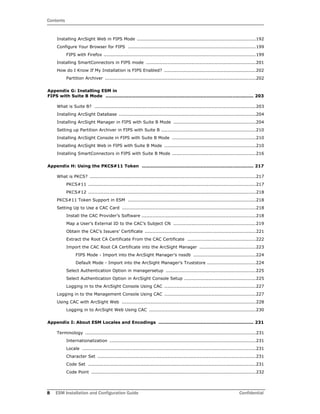 Contents
8 ESM Installation and Configuration Guide Confidential
Installing ArcSight Web in FIPS Mode ..............................................................................192
Configure Your Browser for FIPS ....................................................................................199
FIPS with Firefox ....................................................................................................199
Installing SmartConnectors in FIPS mode ........................................................................201
How do I Know If My Installation is FIPS Enabled? ............................................................202
Partition Archiver ...................................................................................................202
Appendix G: Installing ESM in
FIPS with Suite B Mode .................................................................................................. 203
What is Suite B? ..........................................................................................................203
Installing ArcSight Database ..........................................................................................204
Installing ArcSight Manager in FIPS with Suite B Mode ......................................................204
Setting up Partition Archiver in FIPS with Suite B ..............................................................210
Installing ArcSight Console in FIPS with Suite B Mode .......................................................210
Installing ArcSight Web in FIPS with Suite B Mode ............................................................210
Installing SmartConnectors in FIPS with Suite B Mode .......................................................216
Appendix H: Using the PKCS#11 Token .......................................................................... 217
What is PKCS? .............................................................................................................217
PKCS#11 ..............................................................................................................217
PKCS#12 ..............................................................................................................218
PKCS#11 Token Support in ESM ....................................................................................218
Setting Up to Use a CAC Card ........................................................................................218
Install the CAC Provider’s Software ...........................................................................218
Map a User’s External ID to the CAC’s Subject CN ......................................................219
Obtain the CAC’s Issuers’ Certificate .........................................................................221
Extract the Root CA Certificate From the CAC Certificate .............................................222
Import the CAC Root CA Certificate into the ArcSight Manager .....................................223
FIPS Mode - Import into the ArcSight Manager’s nssdb .........................................224
Default Mode - Import into the ArcSight Manager’s Truststore ................................224
Select Authentication Option in managersetup ...........................................................225
Select Authentication Option in ArcSight Console Setup ...............................................225
Logging in to the ArcSight Console Using CAC ............................................................227
Logging in to the Management Console Using CAC ............................................................227
Using CAC with ArcSight Web ........................................................................................228
Logging in to ArcSight Web Using CAC ......................................................................230
Appendix I: About ESM Locales and Encodings ............................................................... 231
Terminology ................................................................................................................231
Internationalization ................................................................................................231
Locale ..................................................................................................................231
Character Set ........................................................................................................231
Code Set ..............................................................................................................231
Code Point ............................................................................................................232
 