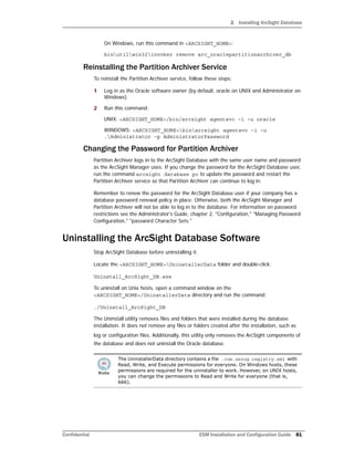 2 Installing ArcSight Database
Confidential ESM Installation and Configuration Guide 81
On Windows, run this command in <ARCSIGHT_HOME>:
binutilwin32invoker remove arc_oraclepartitionarchiver_db
Reinstalling the Partition Archiver Service
To reinstall the Partition Archiver service, follow these steps:
1 Log in as the Oracle software owner (by default, oracle on UNIX and Administrator on
Windows).
2 Run this command:
UNIX: <ARCSIGHT_HOME>/bin/arcsight agentsvc –i –u oracle
WINDOWS: <ARCSIGHT_HOME>binarcsight agentsvc –i –u
.Administrator –p AdministratorPassword
Changing the Password for Partition Archiver
Partition Archiver logs in to the ArcSight Database with the same user name and password
as the ArcSight Manager uses. If you change the password for the ArcSight Database user,
run the command arcsight database pc to update the password and restart the
Partition Archiver service so that Partition Archiver can continue to log in.
Remember to renew the password for the ArcSight Database user if your company has a
database password renewal policy in place. Otherwise, both the ArcSight Manager and
Partition Archiver will not be able to log in to the database. For information on password
restrictions see the Administrator's Guide, chapter 2. "Configuration," "Managing Password
Configuration," "password Character Sets."
Uninstalling the ArcSight Database Software
Stop ArcSight Database before uninstalling it.
Locate the <ARCSIGHT_HOME>UninstallerData folder and double-click:
Uninstall_ArcSight_DB.exe
To uninstall on Unix hosts, open a command window on the
<ARCSIGHT_HOME>/UninstallerData directory and run the command:
./Uninstall_ArcSight_DB
The Uninstall utility removes files and folders that were installed during the database
installation. It does not remove any files or folders created after the installation, such as
log or configuration files. Additionally, this utility only removes the ArcSight components of
the database and does not uninstall the Oracle database.
The UninstallerData directory contains a file .com.zerog.registry.xml with
Read, Write, and Execute permissions for everyone. On Windows hosts, these
permissions are required for the uninstaller to work. However, on UNIX hosts,
you can change the permissions to Read and Write for everyone (that is,
666).
 