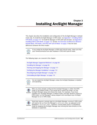 Confidential ESM Installation and Configuration Guide 83
Chapter 3
Installing ArcSight Manager
This chapter describes the installation and configuration of the ArcSight Manager in default
mode only. To install the ArcSight Manager in FIPS mode, see Appendix F‚ Installing ESM in
FIPS Mode‚ on page 173. To install the Manager in FIPS with Suite B mode, see Appendix F‚
Installing ESM in FIPS Mode‚ on page 173. Section “An Overview of Differences Between
Default Mode, FIPS Mode, and FIPS with Suite B Mode” on page 21 lists the basic
differences between the three modes.
The following topics are covered in this chapter:
If you install the ArcSight Manager in FIPS with Suite B mode, make sure that
your SmartConnectors are also installed in FIPS with Suite B mode.
“ArcSight Manager Supported Platforms” on page 84
“Installing the Manager” on page 84
“Starting and Stopping the Manager” on page 111
“Verifying the Manager Installation” on page 112
“Reconfiguring ArcSight Manager” on page 112
“Uninstalling ArcSight Manager” on page 115
Do not install the ArcSight Manager unless the ArcSight Database is installed
and operating.
After you have already configured the ArcSight Manager in either the FIPS
mode or the default mode, if you would like to switch the mode, run the
ArcSight Manager setup and choose the mode. For example, if you have
installed your ArcSight Manager in default mode, and later decide to switch to
FIPS mode, run the Manager’s setup program and reconfigure your ArcSight
Manager to run in FIPS mode.
Tools that require a remote login to a ArcSight Manager running in FIPS mode
will need to be run from the Manager’s <ARCSIGHT_HOME> as opposed to the
database’s <ARCSIGHT_HOME>. However, running these tools in a standalone
mode by stopping the ArcSight Manager and running the tools directly on the
database is supported.
 