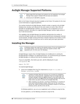 3 Installing ArcSight Manager
84 ESM Installation and Configuration Guide Confidential
ArcSight Manager Supported Platforms
Refer to the Product Lifecycle document available on the Protect 724 website for the most
current information on supported platforms.
The machine hosting the ArcSight Manager should be similar in capacity to the ArcSight
Database host, because each will process the same volume of events. More CPUs are
desirable for ArcSight Manager machines, but memory is not as important as it is on
Database machines. Disk space for a typical ArcSight Manager machine might consist of
two 72 GB mirrored drives.
The capability of the ArcSight Manager host platform will determine the number of
concurrent ArcSight Console users and their perceived performance during peak event-per-
second episodes. ArcSight Console performance estimates depend on the number of static
viewers compared to more stressful uses such as ad-hoc query and report generation.
Installing the Manager
ArcSight Manager requires that a ArcSight Database be installed prior to starting the
ArcSight Manager installation. For optimal performance, we recommend that you install the
ArcSight Manager on a different host than the database machine.
If you are using RHEL, then before you start, add the following line to your
/etc/profile file:
export TZ=’UTC’
To install ArcSight Manager:
1 Extract the installation files from the compressed ArcSight-5.5.x.nnnn.y-
Manager-<platform>.zip file.
On Windows platforms, you can use an application such as Winzip to unzip the files.
On Unix platforms, run the following command to unzip the file:
• While single-CPU and single-core systems are not supported, the ArcSight
Manager does support multiple-CPU and dual-core systems.
• Aminimum of 4 GB RAM is required.
A Windows system was used for the sample screens. If you are installing on a
Unix based system, you will notice a few Unix-specific screens. Path
separators are / for Unix and  for Windows.
• Installing ArcSight Web also requires you to extract its installation
files from a compressed file. Installation files for ArcSight Web and
ArcSight Manager should be not be present in the same folder. So,
make sure that you do not extract the ArcSight Manager files into the
folder where you plan to extract the ArcSight Web files.
• After unzipping, you will see a .exe file (on Windows) or a .bin file (on
Unix) and a documentation module. When you run the .exe file or
the.bin file, make sure that the documentation module is in the same
directory as the .exe file or the .bin file.
 