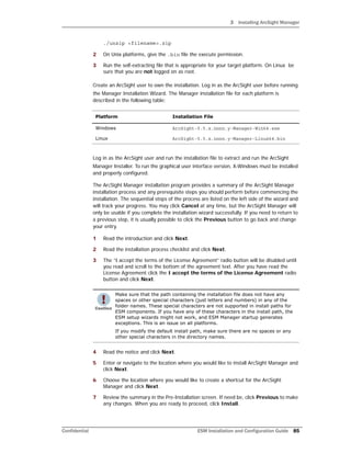 3 Installing ArcSight Manager
Confidential ESM Installation and Configuration Guide 85
./unzip <filename>.zip
2 On Unix platforms, give the .bin file the execute permission.
3 Run the self-extracting file that is appropriate for your target platform. On Linux be
sure that you are not logged on as root.
Create an ArcSight user to own the installation. Log in as the ArcSight user before running
the Manager Installation Wizard. The Manager installation file for each platform is
described in the following table:
Log in as the ArcSight user and run the installation file to extract and run the ArcSight
Manager Installer. To run the graphical user interface version, X-Windows must be installed
and properly configured.
The ArcSight Manager installation program provides a summary of the ArcSight Manager
installation process and any prerequisite steps you should perform before commencing the
installation. The sequential steps of the process are listed on the left side of the wizard and
will track your progress. You may click Cancel at any time, but the ArcSight Manager will
only be usable if you complete the installation wizard successfully. If you need to return to
a previous step, it is usually possible to click the Previous button to go back and change
your entry.
1 Read the introduction and click Next.
2 Read the installation process checklist and click Next.
3 The “I accept the terms of the License Agreement” radio button will be disabled until
you read and scroll to the bottom of the agreement text. After you have read the
License Agreement click the I accept the terms of the License Agreement radio
button and click Next.
4 Read the notice and click Next.
5 Enter or navigate to the location where you would like to install ArcSight Manager and
click Next.
6 Choose the location where you would like to create a shortcut for the ArcSight
Manager and click Next.
7 Review the summary in the Pre-Installation screen. If need be, click Previous to make
any changes. When you are ready to proceed, click Install.
Platform Installation File
Windows ArcSight-5.5.x.nnnn.y-Manager-Win64.exe
Linux ArcSight-5.5.x.nnnn.y-Manager-Linux64.bin
Make sure that the path containing the installation file does not have any
spaces or other special characters (just letters and numbers) in any of the
folder names. These special characters are not supported in install paths for
ESM components. If you have any of these characters in the install path, the
ESM setup wizards might not work, and ESM Manager startup generates
exceptions. This is an issue on all platforms.
If you modify the default install path, make sure there are no spaces or any
other special characters in the directory names.
 