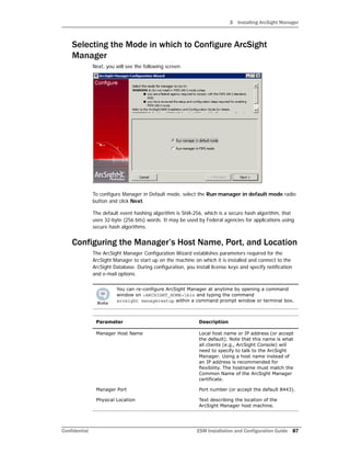 3 Installing ArcSight Manager
Confidential ESM Installation and Configuration Guide 87
Selecting the Mode in which to Configure ArcSight
Manager
Next, you will see the following screen:
To configure Manager in Default mode, select the Run manager in default mode radio
button and click Next.
The default event hashing algorithm is SHA-256, which is a secure hash algorithm, that
uses 32-byte (256 bits) words. It may be used by Federal agencies for applications using
secure hash algorithms.
Configuring the Manager’s Host Name, Port, and Location
The ArcSight Manager Configuration Wizard establishes parameters required for the
ArcSight Manager to start up on the machine on which it is installed and connect to the
ArcSight Database. During configuration, you install license keys and specify notification
and e-mail options.
You can re-configure ArcSight Manager at anytime by opening a command
window on <ARCSIGHT_HOME>bin and typing the command
arcsight managersetup within a command prompt window or terminal box.
Parameter Description
Manager Host Name Local host name or IP address (or accept
the default). Note that this name is what
all clients (e.g., ArcSight Console) will
need to specify to talk to the ArcSight
Manager. Using a host name instead of
an IP address is recommended for
flexibility. The hostname must match the
Common Name of the ArcSight Manager
certificate.
Manager Port Port number (or accept the default 8443).
Physical Location Text describing the location of the
ArcSight Manager host machine.
 