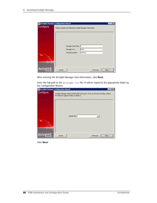 3 Installing ArcSight Manager
88 ESM Installation and Configuration Guide Confidential
After entering the ArcSight Manager host information, click Next.
Enter the full path to the arcsight.lic file. It will be copied to the appropriate folder by
the Configuration Wizard.
Click Next.
 