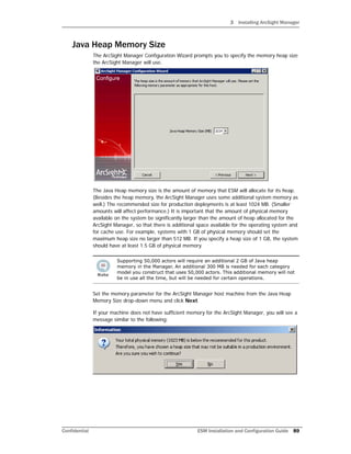 3 Installing ArcSight Manager
Confidential ESM Installation and Configuration Guide 89
Java Heap Memory Size
The ArcSight Manager Configuration Wizard prompts you to specify the memory heap size
the ArcSight Manager will use.
The Java Heap memory size is the amount of memory that ESM will allocate for its heap.
(Besides the heap memory, the ArcSight Manager uses some additional system memory as
well.) The recommended size for production deployments is at least 1024 MB. (Smaller
amounts will affect performance.) It is important that the amount of physical memory
available on the system be significantly larger than the amount of heap allocated for the
ArcSight Manager, so that there is additional space available for the operating system and
for cache use. For example, systems with 1 GB of physical memory should set the
maximum heap size no larger than 512 MB. If you specify a heap size of 1 GB, the system
should have at least 1.5 GB of physical memory.
Set the memory parameter for the ArcSight Manager host machine from the Java Heap
Memory Size drop-down menu and click Next.
If your machine does not have sufficient memory for the ArcSight Manager, you will see a
message similar to the following:
Supporting 50,000 actors will require an additional 2 GB of Java heap
memory in the Manager. An additional 300 MB is needed for each category
model you construct that uses 50,000 actors. This additional memory will not
be in use all the time, but will be needed for certain operations.
 