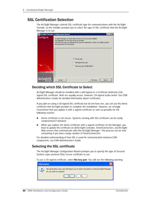 3 Installing ArcSight Manager
90 ESM Installation and Configuration Guide Confidential
SSL Certification Selection
The ArcSight Manager controls SSL certificate type for communications with the ArcSight
Console, so the installer prompts you to select the type of SSL certificate that the ArcSight
Manager is to use.
Deciding which SSL Certificate to Select
ArcSight Manager should be installed with a self-signed or a Certificate Authority (CA)
signed SSL certificate. Both are equally secure, however, CA-signed scales better. See ESM
Administrator’s Guide for detailed information about certificates.
If you plan on using a CA-signed SSL certificate but do not have one, you can use the demo
certificate that ArcSight provides to complete the installation. However, we strongly
recommend that you update it with a signed certificate as soon as possible for the
following reasons:
 Demo certificate is not secure. Systems running with this certificate can be easily
compromised if attacked.
 When you replace the demo certificate with a signed certificate on the Manager, you
have to update the certificate on all ArcSight Consoles, SmartConnectors, and ArcSight
Web servers that communicate with this ArcSight Manager. This process can be time
consuming if you have a large number of SmartConnectors.
For detailed understanding of how SSL is used for communication between ESM
components, see ESM Administrator’s Guide.
Selecting the SSL certificate
The ArcSight Manager Configuration Wizard prompts you to specify the type of Secured
Sockets Layer protocol (SSL) server certificate to use.
To use a CA-signed certificate, select No key pair. You will see the following warning:
 