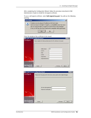 3 Installing ArcSight Manager
Confidential ESM Installation and Configuration Guide 91
After completing the Configuration Wizard, follow the procedure described in ESM
Administrator’s Guide to install the CA-signed certificate.
To use a self-signed certificate, select Self-signed key pair. You will see the following
warning:
Enter the details of the certificate to be issued:
 