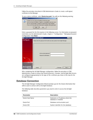 3 Installing ArcSight Manager
92 ESM Installation and Configuration Guide Confidential
Follow the procedure described in ESM Administrator’s Guide to create a self-signed
certificate on the Manager.
To use a demo certificate, select Demo key pair. You will see the following warning:
Enter a password for the SSL keystore in the following screen. For information on password
restrictions see the Administrator's Guide, chapter 2. "Configuration," "Managing Password
Configuration."Click Next:
After completing the ArcSight Manager configuration, follow the procedure in ESM
Administrator’s Guide to ensure that SmartConnectors, Consoles, and ArcSight Web Servers
are configured appropriately for the type of SSL certificate you chose in this step for the
ArcSight Manager.
Database Connection
The ArcSight Manager Configuration Wizard prompts you for the Oracle information that
will be used to connect with an ArcSight Database.
The following table describes parameters you need to enter to access the ArcSight
Database:
Parameter Description
Oracle Host Name Hostname or IP address where the
database is installed
Oracle Port Database communication port
Oracle SID System identifier for the database
 