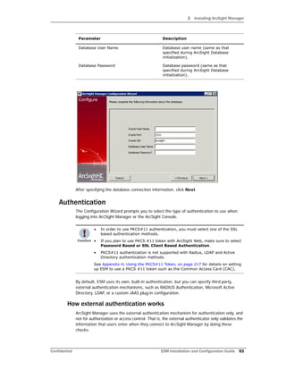 3 Installing ArcSight Manager
Confidential ESM Installation and Configuration Guide 93
After specifying the database connection information, click Next
Authentication
The Configuration Wizard prompts you to select the type of authentication to use when
logging into ArcSight Manager or the ArcSight Console.
By default, ESM uses its own, built-in authentication, but you can specify third party,
external authentication mechanisms, such as RADIUS Authentication, Microsoft Active
Directory, LDAP, or a custom JAAS plug-in configuration.
How external authentication works
ArcSight Manager uses the external authentication mechanism for authentication only, and
not for authorization or access control. That is, the external authenticator only validates the
information that users enter when they connect to ArcSight Manager by doing these
checks:
Database User Name Database user name (same as that
specified during ArcSight Database
initialization).
Database Password Database password (same as that
specified during ArcSight Database
initialization).
• In order to use PKCS#11 authentication, you must select one of the SSL
based authentication methods.
• If you plan to use PKCS #11 token with ArcSight Web, make sure to select
Password Based or SSL Client Based Authentication.
• PKCS#11 authentication is not supported with Radius, LDAP and Active
Directory authentication methods.
See Appendix H‚ Using the PKCS#11 Token‚ on page 217 for details on setting
up ESM to use a PKCS #11 token such as the Common Access Card (CAC).
Parameter Description
 