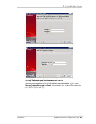3 Installing ArcSight Manager
Confidential ESM Installation and Configuration Guide 97
Setting up Active Directory User Authentication
To authenticate users using a Microsoft Active Directory authentication server, choose
Microsoft Active Directory click Next. Communication with the Active Directory server
uses LDAP and optionally SSL.
 