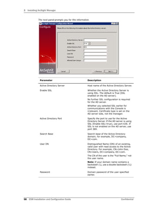 3 Installing ArcSight Manager
98 ESM Installation and Configuration Guide Confidential
The next panel prompts you for this information.
Parameter Description
Active Directory Server Host name of the Active Directory Server.
Enable SSL Whether the Active Directory Server is
using SSL. The default is True (SSL
enabled on the AD server).
No further SSL configuration is required
for the AD server.
Whether you selected SSL earlier for
communications with the Console is
irrelevant. Certificate type is set on the
AD server side, not the manager.
Active Directory Port Specify the port to use for the Active
Directory Server. If the AD server is using
SSL (Enable SSL=true), use port 636. If
SSL is not enabled on the AD server, use
port 389.
Search Base Search base of the Active Directory
domain; for example, DC=company,
DC=com.
User DN Distinguished Name (DN) of an existing,
valid user with read access to the Active
Directory. For example, CN=John Doe,
CN=Users, DC=company, DC=com.
The CN of the user is the "Full Name," not
the user name.
Note: If your domain name contains a
backslash (), use a double backslash ()
instead.
Password Domain password of the user specified
earlier.
 
