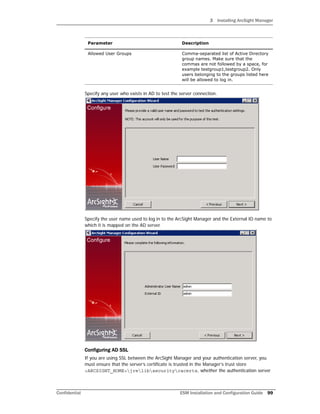 3 Installing ArcSight Manager
Confidential ESM Installation and Configuration Guide 99
Specify any user who exists in AD to test the server connection.
Specify the user name used to log in to the ArcSight Manager and the External ID name to
which it is mapped on the AD server.
Configuring AD SSL
If you are using SSL between the ArcSight Manager and your authentication server, you
must ensure that the server’s certificate is trusted in the Manager’s trust store
<ARCSIGHT_HOME>jrelibsecuritycacerts, whether the authentication server
Allowed User Groups Comma-separated list of Active Directory
group names. Make sure that the
commas are not followed by a space, for
example testgroup1,testgroup2. Only
users belonging to the groups listed here
will be allowed to log in.
Parameter Description
 