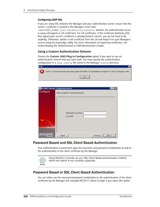 3 Installing ArcSight Manager
100 ESM Installation and Configuration Guide Confidential
Configuring LDAP SSL
If you are using SSL between the Manager and your authentication server, ensure that the
server’s certificate is trusted in the Manager’s trust store
<ARCSIGHT_HOME>jrelibsecuritycacerts, whether the authentication server
is using self-signed or CA certificates. For CA certificates, if the Certificate Authority (CA)
that signed your server’s certificate is already listed in cacerts, you do not need to do
anything. Otherwise, obtain a root certificate from the CA and import it in your Manager’s
cacerts using the keytoolgui utility. For more information on importing certificates, see
Understanding SSL Authentication in ESM Administrator’s Guide.
Using a Custom Authentication Scheme
Choose the Custom JAAS Plug-in Configuration option if you want to use an
authentication scheme that you have built. You must specify the authentication
configuration in a jaas.config file stored in the Manager config directory.
Password Based and SSL Client Based Authentication
Your authentication is based both upon the username and password combination as well as
the authentication of the client certificate by the Manager.
Password Based or SSL Client Based Authentication
You can either use the username/password combination or the authentication of the client
certificate by the Manager (for example PKCS#11 token) to login if you select this option.
Using PKCS#11 provider as your SSL Client Based authentication method
within this option is not currently supported.
 