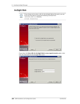 3 Installing ArcSight Manager
106 ESM Installation and Configuration Guide Confidential
ArcSight Web
If you chose the Enter URL for ArcSight Web to view reports/events option, enter
enter the information for the ArcSight Web server:
If you choose not to enter a URL for the ArcSight Web at this point, you can
do so any time later by issuing the following command from
<ARCSIGHT_HOME>bin directory:
arcsight managersetup
 