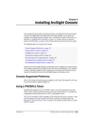 Confidential ESM Installation and Configuration Guide 115
Chapter 4
Installing ArcSight Console
The ArcSight Console provides a host-based interface (as opposed to the browser-based
interface of ArcSight Web) to ArcSight ESM. This chapter explains how to install and
configure the ArcSight Console in default mode. To install the Console in FIPS mode, see
Appendix F‚ Installing ESM in FIPS Mode‚ on page 171. Section “Differences Between
Default and FIPS Modes” on page 21 lists the basic differences between the three modes.
The following topics are covered in this chapter:
Install and test the ArcSight Database and Manager before installing the ArcSight Console.
The ArcSight Console may be installed on the same host as the Manager, or on a different
machine. Typically, ArcSight Console is deployed on several perimeter machines located
outside the firewall which protects the ArcSight Manager and Database hosts.
Console Supported Platforms
Refer to the Product Lifecycle document available on the Protect 724 website for the most
current information on supported platforms.
Using a PKCS#11 Token
ArcSight ESM supports the use of a PKCS#11 token, such as the Common Access Card
(CAC), which is used for identity verification and access control. PKCS#11 is a public key
cryptography standard which defines an API to cryptographic tokens.
You can use the PKCS#11 token regardless of the mode that the client is running in - with
clients running in FIPS 140-2 mode or with clients running in the default mode. See
Appendix H‚ Using the PKCS#11 Token‚ on page 215 for details on using a PKCS #11 token
with the Console.
“Console Supported Platforms” on page 115
“Using a PKCS#11 Token” on page 115
“Installing the Console” on page 116
“Starting the ArcSight Console” on page 125
“Reconnecting to the ArcSight Manager” on page 127
“Reconfiguring the ArcSight Console” on page 127
“Uninstalling the ArcSight Console” on page 128
 