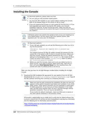 4 Installing ArcSight Console
116 ESM Installation and Configuration Guide Confidential
Installing the Console
Make sure that you have the ArcSight Manager installed before installing the ArcSight
Console.
1 Download the ESM installation file appropriate for your platform from the HP SSO
Download site (ArcSight-5.6.x.nnnn.y-Console-<platform>.zip). Copy all
the files (without extracting their contents) to a temporary directory.
HP provides a digital public key to enable you to verify that the signed software you
received is indeed from HP and has not been manipulated in any way by a third party.
Visit the following site for information and instructions:
https://h20392.www2.hp.com/portal/swdepot/displayProductInfo.do?productNumber
=HPLinuxCodeSigning
On Macintosh platforms, please make sure that:
• You are using an intel processor based system
• You have the JRE installed on your system before installing the Console.
Refer to the Release Notes for the version of JRE to install
• If you are installing the Console on a new system for the first time, or if you
have upgraded your system causing the JRE update, your Console
installation might fail. To work around this issue, make sure that you
change the permissions on the cacerts file to give it write permission before
you import it.
A Windows system was used for the sample screens. If you are installing on a
Linux based system, you will notice a few Linux-specific screens. Path
separators are / for Linux and  for Windows.
On Macintosh platform:
• If your JRE gets updated, you will see the following error when you try to
log into the Console:
IOException: Keystore was tampered with or password was
incorrect.
This happens because the Mac OS update changed the password for the
cacerts file in the system's JRE. To work to around this issue, before you
start the Console, change the default password for the cacerts file by
setting it to the following in the client.properties file (create the file if
it does not exist) in the Console’s /current/config folder by adding:
ssl.truststore.password=changeme
• Before you start the Console, make sure to set up a default printer to
which to print. if you open a channel, select some rows, right-click on
them and select Print Selected Rows from the resulting menu, the
Console will crash if a default printer is not set up.
Make sure that the path containing the installation file does not have any
spaces or other special characters (just letters and numbers) in any of the
folder names. These special characters are not supported in install paths
for ESM components. If you have any of these characters in the install
path, the ESM setup wizards might not work, and ESM Manager startup
generates exceptions. This is an issue on all platforms.
If you modify the default install path, make sure there are no spaces or
any other special characters in the directory names.
 