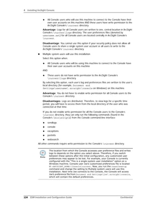 4 Installing ArcSight Console
124 ESM Installation and Configuration Guide Confidential
 All Console users who will use this machine to connect to the Console have their
own user accounts on this machine AND these users have write permission to the
ArcSight Console’s current directory.
Advantage: Logs for all Console users are written to one, central location in ArcSight
Console’s currentlogs directory. The user preferences files (denoted by
username.ast) for all Console users are located centrally in ArcSight Console’s
current.
Disadvantage: You cannot use this option if your security policy does not allow all
Console users to share a single system user account or all users to write to the
ArcSight Console’s current directory.
 Multiple system users will use this installation
Select this option when:
 All Console users who will be using this machine to connect to the Console have
their own user accounts on this machine
AND
 These users do not have write permission to the ArcSight Console’s
currentlogs directory.
By selecting this option, each user’s log and preferences files are written to the user’s
local directory (for example, Document and
Settingsusername.arcsightconsole on Windows) on this machine.
Advantage: You do not have to enable write permission for all Console users to the
Console’s current directory.
Disadvantages: Logs are distributed. Therefore, to view logs for a specific time
period, you will have to access them from the local directory of the user who was
connected at that time.
If you do not enable write permission for all the Console users to the Console’s
current directory, they can only run the following commands (found in the
Console’s binscripts) from the Console command-line interface:
 sendlogs
 console
 exceptions
 portinfo
 websearch
All other commands require write permission to the Console’s current directory.
The location from which the Console accesses user preference files and writes
logs to depends on the option you select above. Therefore, if you switch
between these options after the initial configuration, any customized user
preferences may appear to be lost. For example, your Console is currently
configured with the “This is a single system user installation” option on a
Windows machine. Console user Joe’s customized preferences file is located
in <ARCSIGHT_HOME>Consolecurrent. Now, you run the consolesetup
command and change the setting to Multiple system users will use this
installation. Next time Joe connects to the Console, the Console will access
Joe’s preference file from Document and Settingsjoe.arcsightconsole,
which will contain the default preferences.
 