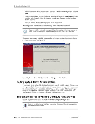 5 Installing ArcSight Web
132 ESM Installation and Configuration Guide Confidential
6 Choose a location where you would like to create a shortcut for ArcSight Web and click
Next.
7 View the summary in the Pre-Installation Summary screen and click Install if you are
satisfied with the paths listed. If you want to make any changes, use the Previous
button to do so.
You can monitor the installation progress in the next screen.
The configuration wizard starts up automatically at the end of the installation.
The wizard prompts you to pick if you would like to transfer configuration options from a
previous installation of ArcSight Web.
Select No, I do not want to transfer the settings and click Next.
Setting up SSL Client Authentication
If you would like to set up SSL client authentication, you will need to replace the cacerts
file in your ArcSight Web’s <ARCSIGHT_HOME>jrelibsecurity with the cacerts
file from your Manager’s <ARCSIGHT_HOME>jrelibsecurity folder before you
configure ArcSight Web. Follow the steps in “Setting up SSL Client Authentication for
ArcSight Web” section in Chapter 4 in the ESM Administrator’s Guide.
Selecting the Mode in which to Configure ArcSight Web
You will be prompted to select the mode in which to configure ArcSight Web:
If you are installing in console mode you will have to manually run the setup program by
typing arcsight websetup in the installed <ARCSIGHT_HOME>bin directory.
Keep in mind that once you have made your choice and clicked Next, you can
not revert to this screen.
 