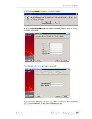 5 Installing ArcSight Web
Confidential ESM Installation and Configuration Guide 137
If you select No key pair, you will see the following waning:
If you select Self-signed key pair, you will be prompted to enter the details of the SSL
certificate to be issued:
You will also be asked to set up a keystore password.
If you selected the Demo key pair option, you will also see the screen above that prompts
you for a password for the SSL Key store used by ArcSight Web.
 