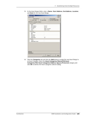 7 Establishing Initial ArcSight Resources
Confidential ESM Installation and Configuration Guide 145
5 In the Asset Range Editor, enter a Name, Start Address, End Address, Location,
and Zone for the new Asset Range.
6 Click the Categories tab and click the Add button to assign the new Asset Range to
an Asset Category. Select the Asset Categories/Shared/All Asset
Categories/Site Asset Categories/Address Spaces/Protected category and
click OK to dismiss the Asset Categories Selector dialog.
 