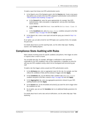 E FIPS Compliant State Auditing
Confidential ESM Installation and Configuration Guide 169
To build a report that shows non-FIPS authentication events:
1 In the Reports area of the Navigator panel, click the Queries tab. Create a new query
that defines one or both of the non-FIPS component authentication events defined in
“FIPS Compliant State Auditing” on page 167.
a In the General tab, name the query appropriately, for example, Non-FIPS
Authentications. Add a description, as appropriate, and any other identifying
factors desired.
b In the Fields tab, select the Event Name and the Device Event Class ID
fields.
c In the Conditions tab, add a Matches Filter condition and point to the filter
created in Step 1 on page 168 and click Apply.
2 In the Reports tab, create a new report and add the query you created in Step 1 on
page 169.
As an option, you can add a trend for non-FIPS logins over a period of time, for example,
the past week.
For details about how to use the reporting tools, see the online Help topics “Building
Queries” and “Building Reports.”
Compliance State Auditing with Rules
Rules evaluate incoming events for specific conditions and patterns, then trigger an action
in response when a match is found.
You can build rules that, for example, will trigger a notification to alert personnel
responsible for the FIPS compliance state of your organization, or populate an active list
with any non-FIPS compliant activity, which can be investigated and corrected by your
staff.
To build a rule that triggers actions around non-FIPS authentication events:
1 In the Attributes tab, enter an appropriate name for the rule, for example, one that
reflects the conditions it finds and the action(s) it triggers and click Apply.
2 In the Conditions tab, use the Matches Filter condition add a Matches Filter
condition and point to the filter created in Step 1 on page 168 and click Apply.
3 In the Aggregation tab, enter any aggregation parameters relevant to your FIPS
auditing situation and click Apply.
4 In the Actions tab, set the thresholds and action(s) you want the rule to trigger when
the conditions are met.
5 As an option, you can use the Variables tab to set additional flexible parameters for
the rule.
For details about how to write rules and set notifications, see the online Help topic “Rule
Authoring.”
 