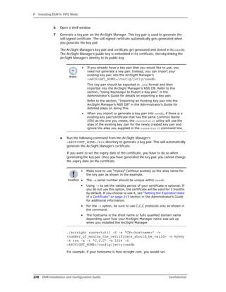 F Installing ESM in FIPS Mode
178 ESM Installation and Configuration Guide Confidential
6 Open a shell window.
7 Generate a key pair on the ArcSight Manager. This key pair is used to generate the
self-signed certificate. The self-signed certifcate automatically gets generated when
you generate the key pair.
The ArcSight Manager’s key pair and certificate get generated and stored in its nssdb.
The ArcSight Manager’s public key is embedded in its certificate, thereby linking the
ArcSight Manager’s identity to its public key.
a Run the following command from the ArcSight Manager’s
<ARCSIGHT_HOME>/bin directory to generate a key pair. This will automatically
generate the ArcSight Manager’s certificate.
If you want to set the expiry date of the certificate, you have to do so when
generating the key pair. Once you have generated the key pair, you cannot change
the expiry date on the certificate.
./arcsight runcertutil -S -s “CN=<hostname>” -v
<number_of_months_the_certificate_should_be_valid> -n mykey
-k rsa -x -t “C,C,C” -m 1234 -d
<ARCSIGHT_HOME>/config/jetty/nssdb
For example, if your hostname is host.arcsight.com, you would run:
• If you already have a key pair that you would like to use, you
need not generate a key pair. Instead, you can import your
existing key pair into the ArcSight Manager’s
<ARCSIGHT_HOME>/config/jetty/nssdb.
This key pair should be exported in .pfx format and then
imported into the ArcSight Manager’s NSS DB. Refer to the
section, “Using Keytoolgui to Export a Key pair,” in the
Administrator’s Guide for details on exporting a key pair.
Refer to the section, “Importing an Existing Key pair into the
ArcSight Manager’s NSS DB” in the Administrator’s Guide for
detailed steps on doing this.
• When you import or generate a key pair into nssdb, if there is a
existing key pair/certificate that has the same Common Name
(CN) as the one you create, the runcertutil utility will use the
alias of the existing key pair for the newly created key pair and
ignore the alias you supplied in the runcertutil command line.
• Make sure to use “mykey” (without quotes) as the alias name for
the key pair as shown in the example.
• The -m serial number should be unique within nssdb
• Using -v to set the validity period of your certificate is optional. If
you do not use this option, the certificate will be valid for 3 months
by default. If you choose to use it, see “Setting the Expiration Date
of a Certificate” on page 213 section in the Administrator’s Guide
for additional information.
• For the -t option, be sure to use C,C,C protocols only as shown in
the command.
• The hostname is the short name or fully qualified domain name
depending upon how your ArcSight Manager name was set up
when you installed the ArcSight Manager.
 