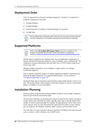 1 Planning and Installation Overview
18 ESM Installation and Configuration Guide Confidential
Deployment Order
There are dependencies among the ArcSight components. Therefore, it is important to
install the components in this order:
1 ArcSight Database
2 ArcSight Manager
3 SmartConnectors or Consoles or Partition Manager (in any order)
4 ArcSight Web
Supported Platforms
All ESM system components are software based. You can deploy these components on
industry standard heterogeneous platforms, such as Windows, Linux, and Macintosh. The
components securely communicate with each other over a TCP/IP network using Secure
Socket Layer (SSL).
Although multiple components can be installed on single machine, we strongly
recommends against it.
Refer to specific component chapters for details regarding the platform requirements for
particular ArcSight components. For supported Web browsers, see the section on
“Installing ArcSight Web” on page 129.
Viewing ArcSight reports and product documentation requires Adobe Reader, version 5.0 or
later. The Acrobat Reader, which includes a stand-alone program as well as a web browser
plug-in, is available at no cost from Adobe.
Installation Planning
Planning involves sizing and determining installation details for each ArcSight component
based on your business and network needs.
The first step in planning is to inventory your network to determine the number and type of
network devices you want ESM to monitor. Typically, device type is directly related to the
number of events it generated daily. For example, firewalls generate a lot of events and a
server may not. Once you have determined the expected event volume on your network,
you can easily size the hardware needed to collect, process, and store those events.
The next step is to ensure that other elements essential to installation have been procured
such as a license, an SSL certificate, and an SMTP server.
Do not deploy the component next in the list until you have ensured that the
previous component is completely deployed and functioning as expected.
Refer to the HP ArcSight ESM Support Matrix document available on the
Protect 724 website for the most current information on supported
platforms.(https://protect724.hp.com/community/arcsight/productdocs/es)
 